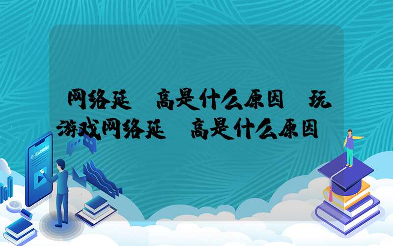 网络延迟高是什么原因(玩游戏网络延迟高是什么原因)