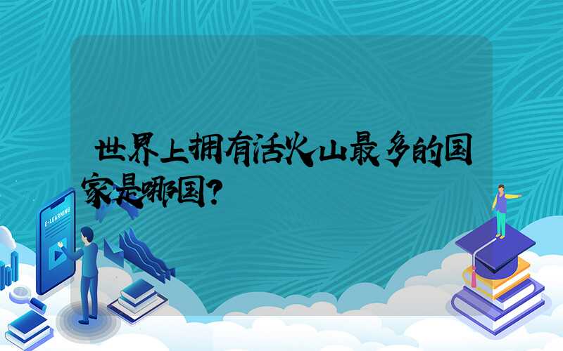 世界上拥有活火山最多的国家是哪国？