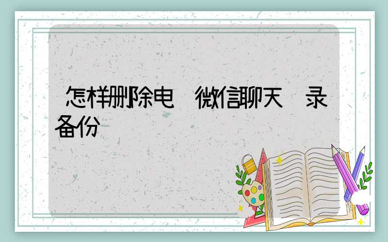 怎样删除电脑微信聊天记录备份