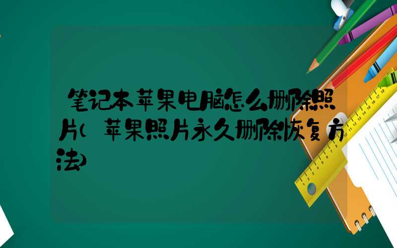 笔记本苹果电脑怎么删除照片（苹果照片永久删除恢复方法）